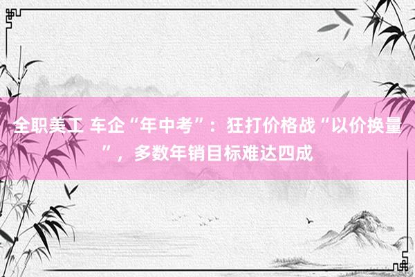 全职美工 车企“年中考”：狂打价格战“以价换量”，多数年销目标难达四成