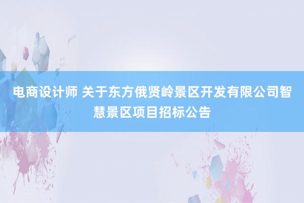 电商设计师 关于东方俄贤岭景区开发有限公司智慧景区项目招标公告