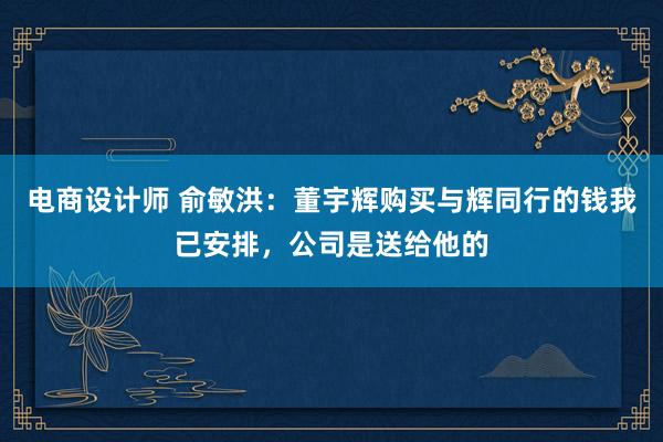 电商设计师 俞敏洪：董宇辉购买与辉同行的钱我已安排，公司是送给他的