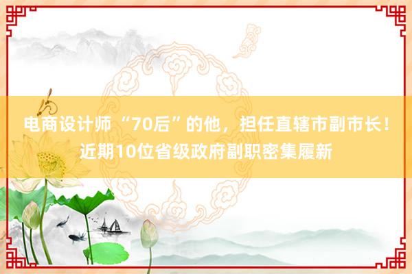 电商设计师 “70后”的他，担任直辖市副市长！近期10位省级政府副职密集履新