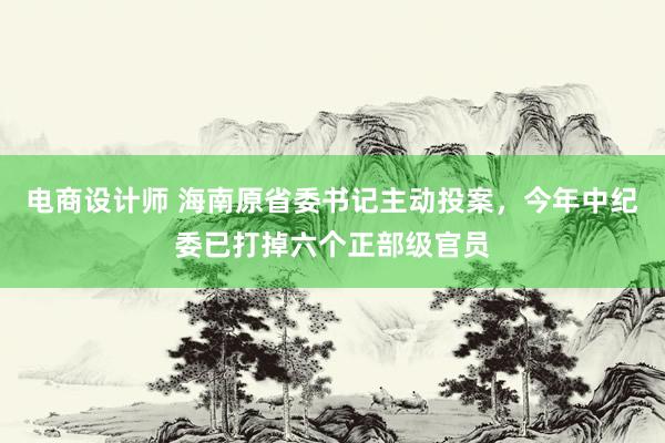 电商设计师 海南原省委书记主动投案，今年中纪委已打掉六个正部级官员