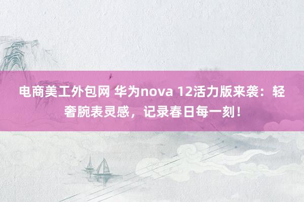 电商美工外包网 华为nova 12活力版来袭：轻奢腕表灵感，记录春日每一刻！