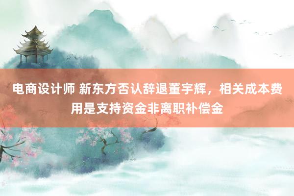 电商设计师 新东方否认辞退董宇辉，相关成本费用是支持资金非离职补偿金