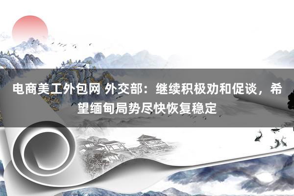 电商美工外包网 外交部：继续积极劝和促谈，希望缅甸局势尽快恢复稳定