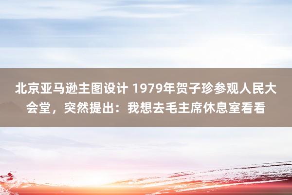 北京亚马逊主图设计 1979年贺子珍参观人民大会堂，突然提出：我想去毛主席休息室看看