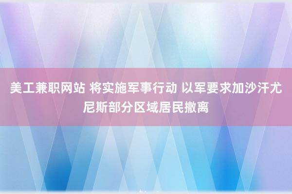 美工兼职网站 将实施军事行动 以军要求加沙汗尤尼斯部分区域居民撤离