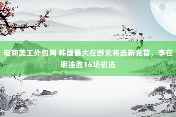 电商美工外包网 韩国最大在野党将选新党首，李在明连胜16场初选