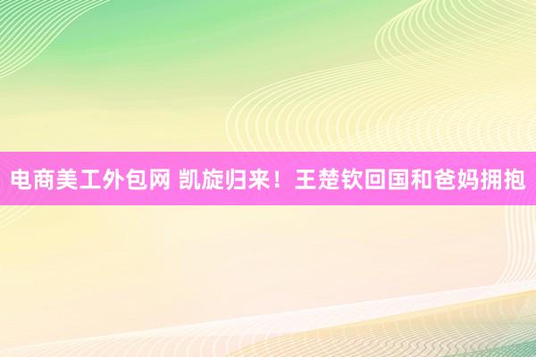 电商美工外包网 凯旋归来！王楚钦回国和爸妈拥抱