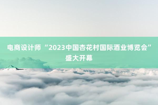 电商设计师 “2023中国杏花村国际酒业博览会”盛大开幕