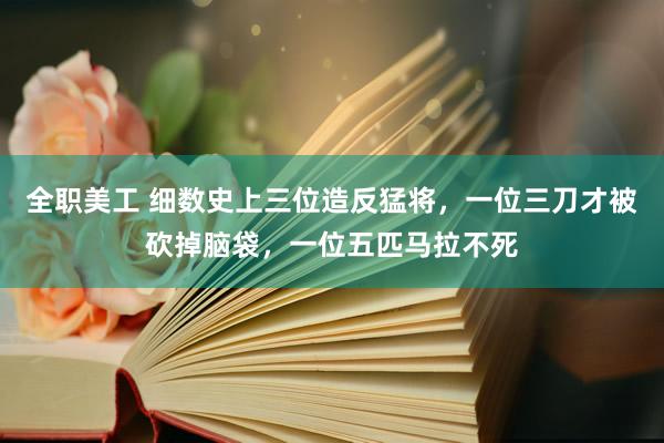 全职美工 细数史上三位造反猛将，一位三刀才被砍掉脑袋，一位五匹马拉不死