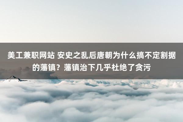 美工兼职网站 安史之乱后唐朝为什么搞不定割据的藩镇？藩镇治下几乎杜绝了贪污