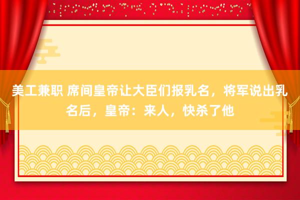 美工兼职 席间皇帝让大臣们报乳名，将军说出乳名后，皇帝：来人，快杀了他