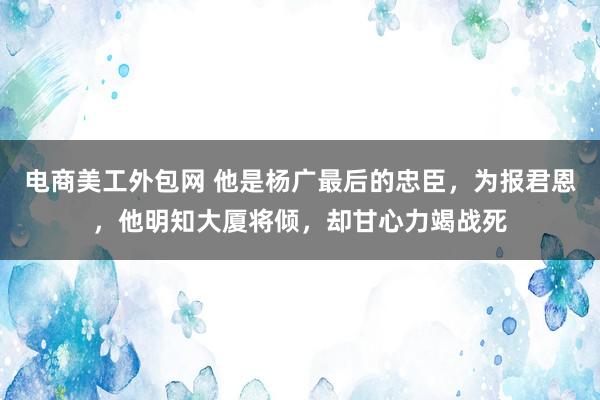 电商美工外包网 他是杨广最后的忠臣，为报君恩，他明知大厦将倾，却甘心力竭战死