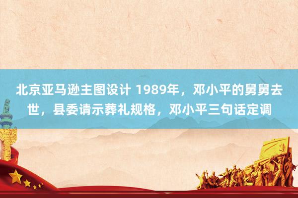 北京亚马逊主图设计 1989年，邓小平的舅舅去世，县委请示葬礼规格，邓小平三句话定调