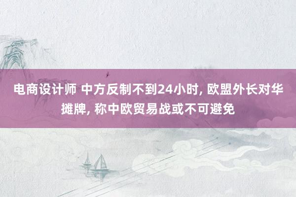 电商设计师 中方反制不到24小时, 欧盟外长对华摊牌, 称中欧贸易战或不可避免