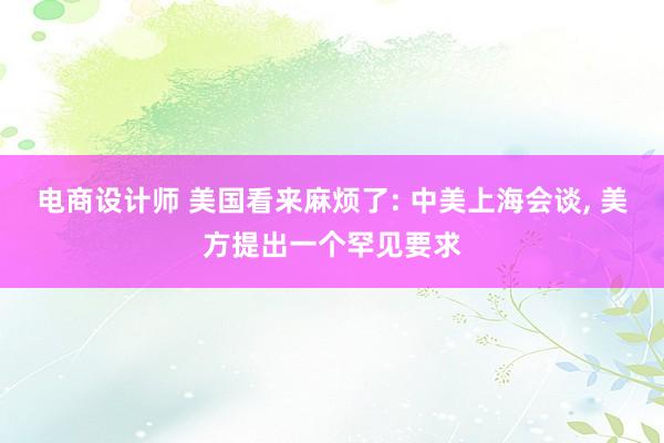 电商设计师 美国看来麻烦了: 中美上海会谈, 美方提出一个罕见要求