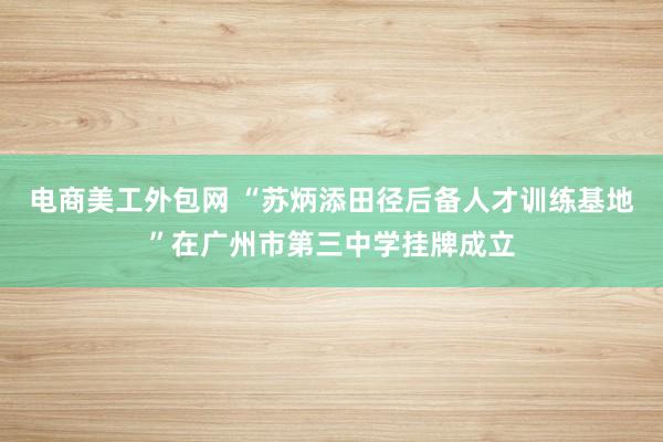 电商美工外包网 “苏炳添田径后备人才训练基地”在广州市第三中学挂牌成立