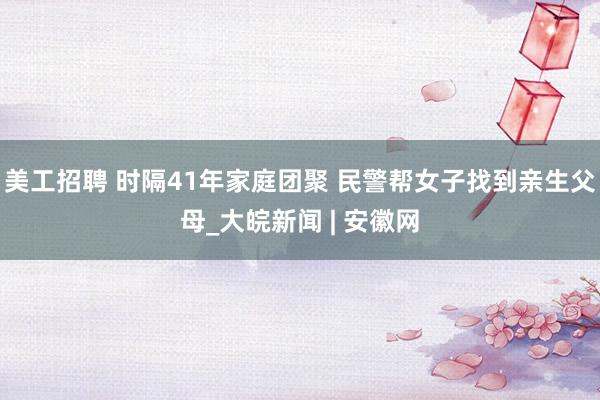 美工招聘 时隔41年家庭团聚 民警帮女子找到亲生父母_大皖新闻 | 安徽网