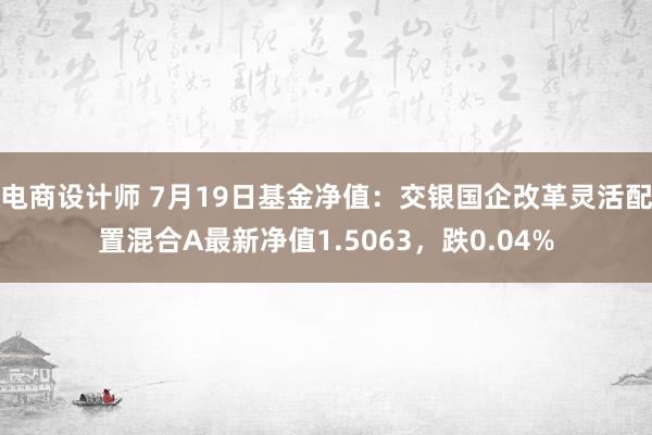 电商设计师 7月19日基金净值：交银国企改革灵活配置混合A最新净值1.5063，跌0.04%