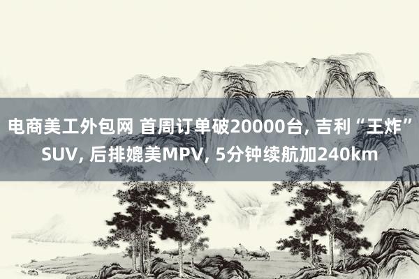 电商美工外包网 首周订单破20000台, 吉利“王炸”SUV, 后排媲美MPV, 5分钟续航加240km