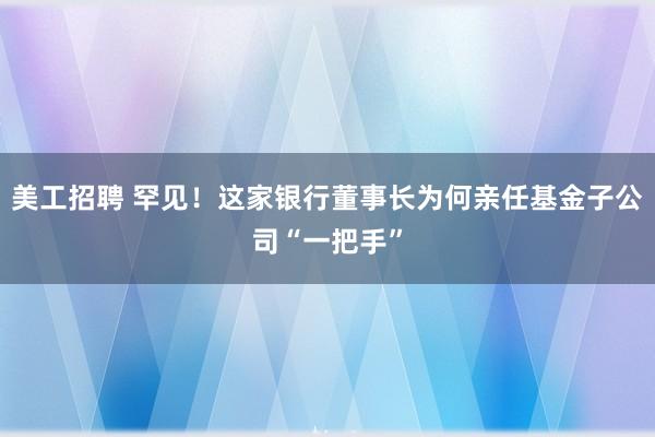 美工招聘 罕见！这家银行董事长为何亲任基金子公司“一把手”