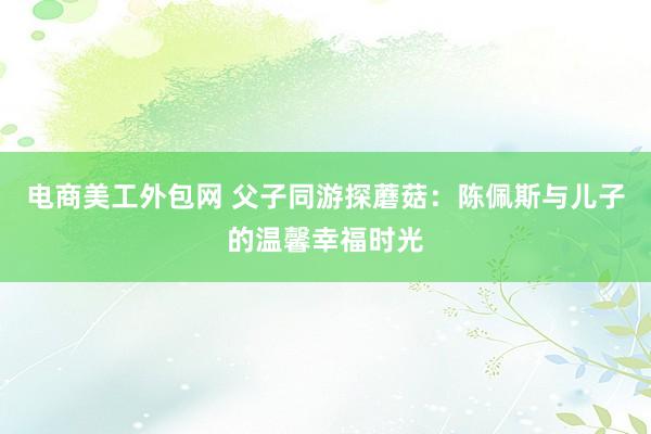 电商美工外包网 父子同游探蘑菇：陈佩斯与儿子的温馨幸福时光