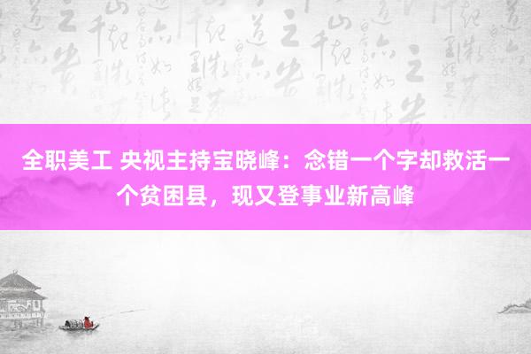 全职美工 央视主持宝晓峰：念错一个字却救活一个贫困县，现又登事业新高峰