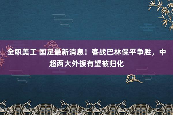 全职美工 国足最新消息！客战巴林保平争胜，中超两大外援有望被归化