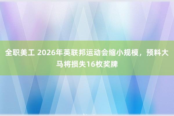 全职美工 2026年英联邦运动会缩小规模，预料大马将损失16枚奖牌