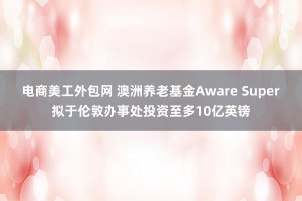 电商美工外包网 澳洲养老基金Aware Super拟于伦敦办事处投资至多10亿英镑