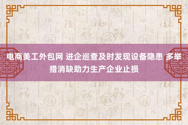 电商美工外包网 进企巡查及时发现设备隐患 多举措消缺助力生产企业止损